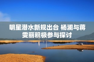 明星潜水新规出台 杨澜与蒋雯丽积极参与探讨