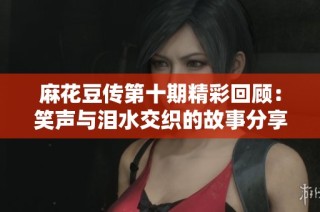 麻花豆传第十期精彩回顾：笑声与泪水交织的故事分享