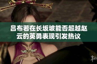 吕布若在长坂坡能否超越赵云的英勇表现引发热议