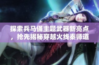 探索兵马俑主题武器新亮点，抢先揭秘穿越火线秦师道具