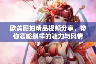 欧美肥妇精品视频分享，带你领略别样的魅力与风情