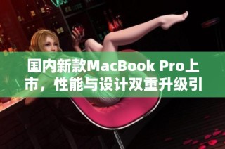 国内新款MacBook Pro上市，性能与设计双重升级引发热议