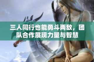 三人同行也能勇斗两敌，团队合作展现力量与智慧