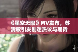 《星空无限》MV发布，苏清歌引发剧迷热议与期待