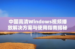 中国高清Windows视频播放解决方案与使用指南揭秘