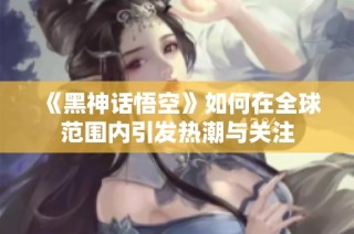 《黑神话悟空》如何在全球范围内引发热潮与关注