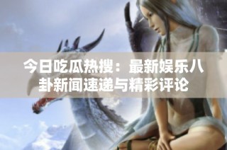 今日吃瓜热搜：最新娱乐八卦新闻速递与精彩评论