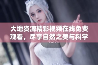 大地资源精彩视频在线免费观看，尽享自然之美与科学奥秘