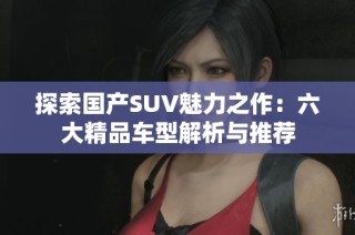 探索国产SUV魅力之作：六大精品车型解析与推荐