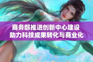 商务部推进创新中心建设 助力科技成果转化与商业化应用