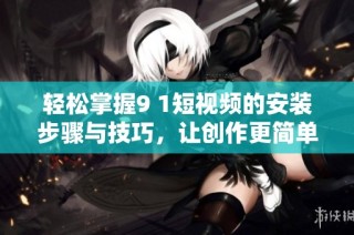 轻松掌握9 1短视频的安装步骤与技巧，让创作更简单