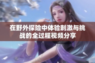 在野外探险中体验刺激与挑战的全过程视频分享