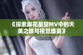 《探索麻花星空MV中的天美之旅与视觉盛宴》