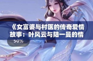 《女富婆与村医的传奇爱情故事：叶风云与陆一曼的情缘》