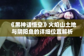 《黑神话悟空》火焰山土地与阴阳鱼的详细位置解析