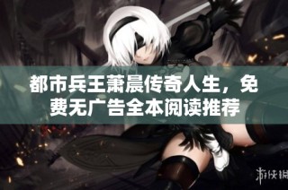 都市兵王萧晨传奇人生，免费无广告全本阅读推荐
