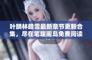 叶麟林皓雪最新章节更新合集，尽在笔趣阁岛免费阅读