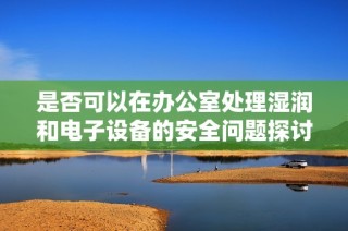 是否可以在办公室处理湿润和电子设备的安全问题探讨