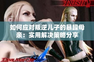 如何应对叛逆儿子的暴躁母亲：实用解决策略分享