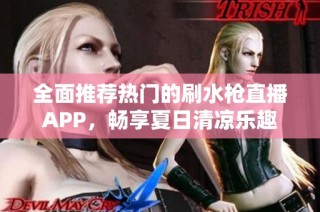 全面推荐热门的刷水枪直播APP，畅享夏日清凉乐趣