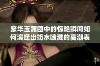 豪华玉蒲团中的惊艳瞬间如何演绎出奶水喷溅的高潮表现