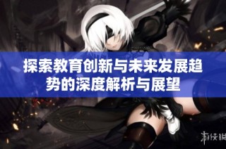 探索教育创新与未来发展趋势的深度解析与展望
