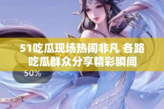 51吃瓜现场热闹非凡 各路吃瓜群众分享精彩瞬间