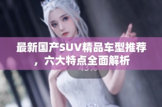最新国产SUV精品车型推荐，六大特点全面解析