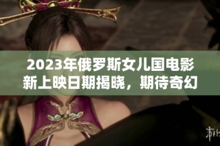 2023年俄罗斯女儿国电影新上映日期揭晓，期待奇幻之旅