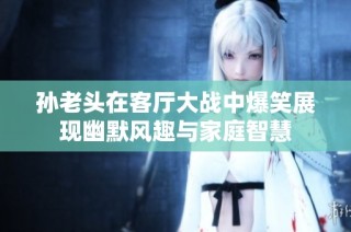 孙老头在客厅大战中爆笑展现幽默风趣与家庭智慧