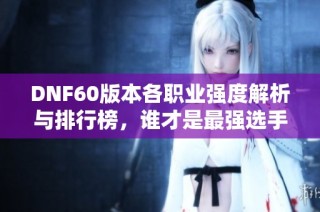 DNF60版本各职业强度解析与排行榜，谁才是最强选手