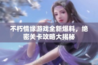 不朽情缘游戏全新爆料，绝密关卡攻略大揭秘