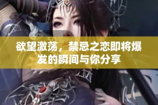 欲望激荡，禁忌之恋即将爆发的瞬间与你分享