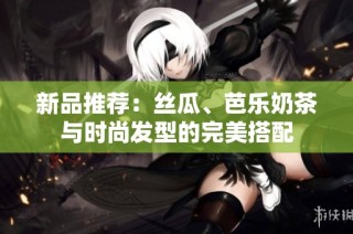 新品推荐：丝瓜、芭乐奶茶与时尚发型的完美搭配