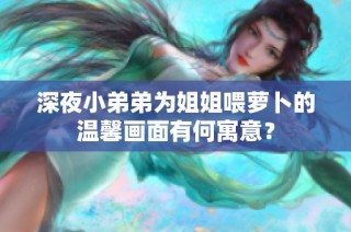 深夜小弟弟为姐姐喂萝卜的温馨画面有何寓意？