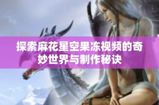 探索麻花星空果冻视频的奇妙世界与制作秘诀