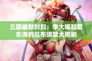 三国幽默时刻：李大嘴和夏东海的吕布绑架大闹剧