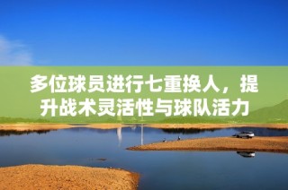 多位球员进行七重换人，提升战术灵活性与球队活力