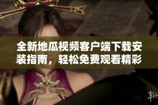 全新地瓜视频客户端下载安装指南，轻松免费观看精彩内容