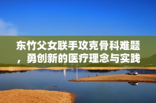 东竹父女联手攻克骨科难题，勇创新的医疗理念与实践