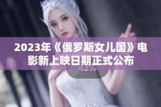 2023年《俄罗斯女儿国》电影新上映日期正式公布