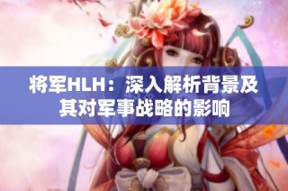 将军HLH：深入解析背景及其对军事战略的影响