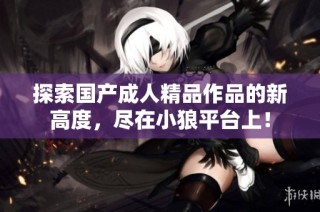 探索国产成人精品作品的新高度，尽在小狼平台上！