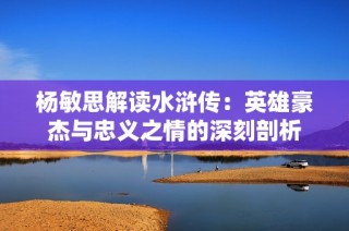 杨敏思解读水浒传：英雄豪杰与忠义之情的深刻剖析