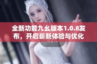 全新功能九幺版本1.0.8发布，开启崭新体验与优化
