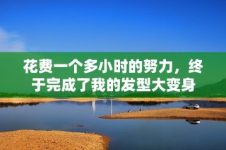 花费一个多小时的努力，终于完成了我的发型大变身