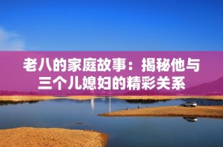老八的家庭故事：揭秘他与三个儿媳妇的精彩关系