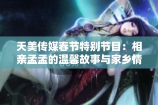 天美传媒春节特别节目：相亲孟孟的温馨故事与家乡情怀