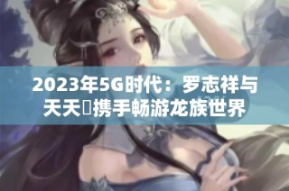 2023年5G时代：罗志祥与天天奭携手畅游龙族世界