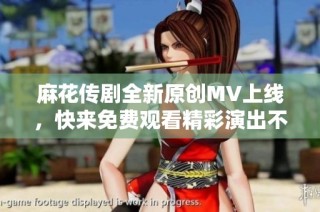 麻花传剧全新原创MV上线，快来免费观看精彩演出不容错过